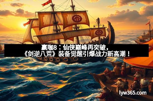 赢咖8：仙侠巅峰再突破，《剑逆八荒》装备觉醒引爆战力新高潮！