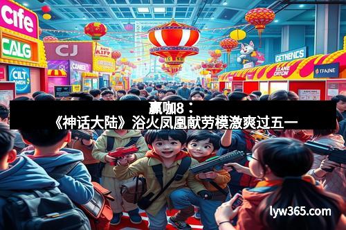 赢咖8：《神话大陆》浴火凤凰献劳模激爽过五一